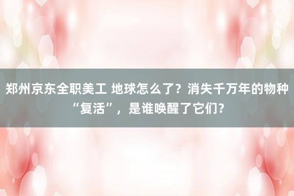 郑州京东全职美工 地球怎么了？消失千万年的物种“复活”，是谁唤醒了它们？