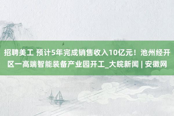 招聘美工 预计5年完成销售收入10亿元！池州经开区一高端智能装备产业园开工_大皖新闻 | 安徽网