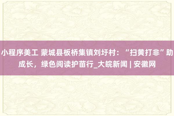 小程序美工 蒙城县板桥集镇刘圩村：“扫黄打非”助成长，绿色阅读护苗行_大皖新闻 | 安徽网