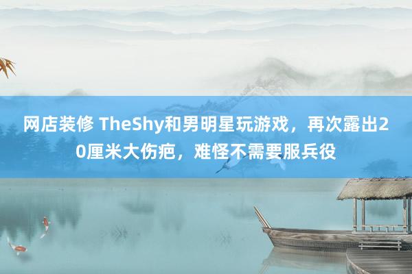 网店装修 TheShy和男明星玩游戏，再次露出20厘米大伤疤，难怪不需要服兵役