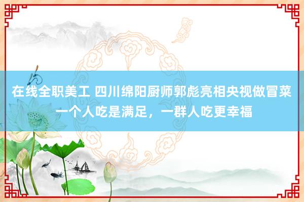 在线全职美工 四川绵阳厨师郭彪亮相央视做冒菜 一个人吃是满足，一群人吃更幸福