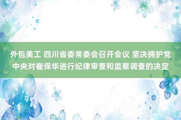 外包美工 四川省委常委会召开会议 坚决拥护党中央对崔保华进行纪律审查和监察调查的决定