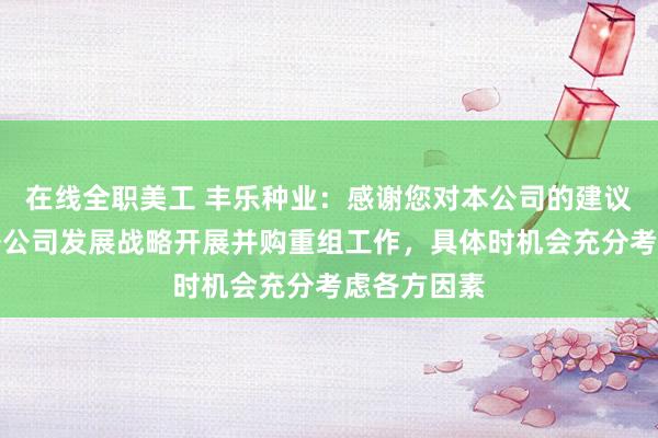 在线全职美工 丰乐种业：感谢您对本公司的建议，公司依据公司发展战略开展并购重组工作，具体时机会充分考虑各方因素