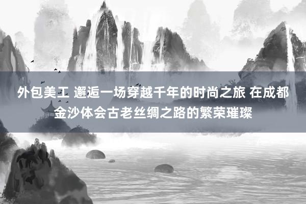 外包美工 邂逅一场穿越千年的时尚之旅 在成都金沙体会古老丝绸之路的繁荣璀璨