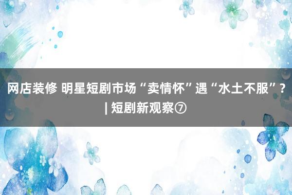 网店装修 明星短剧市场“卖情怀”遇“水土不服”？| 短剧新观察⑦